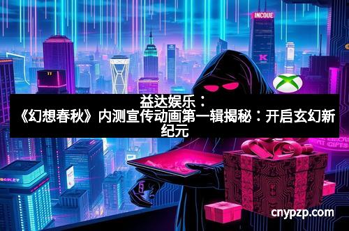 益达娱乐：《幻想春秋》内测宣传动画第一辑揭秘：开启玄幻新纪元